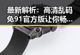 最新解析：高清乱码免91官方版让你畅享极致体验