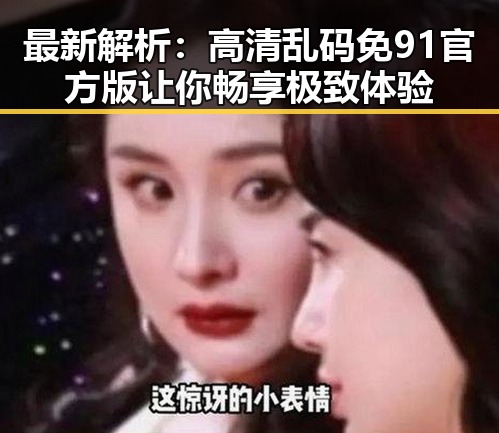 最新解析：高清乱码免91官方版让你畅享极致体验