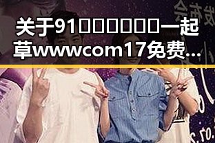 关于91🍆🍑🔞❌❌❌一起草wwwcom17免费版的最新介绍与分析