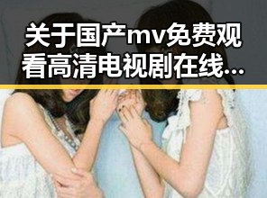 关于国产mv免费观看高清电视剧在线观看免费版的全面解析