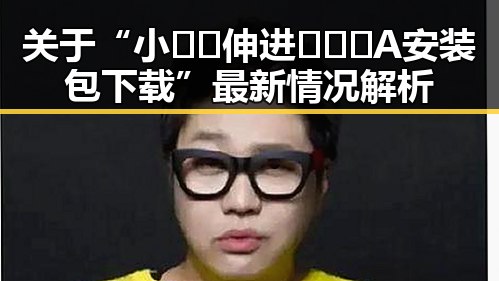 关于“小🐔🐔伸进🈲🔞🔞A安装包下载”最新情况解析