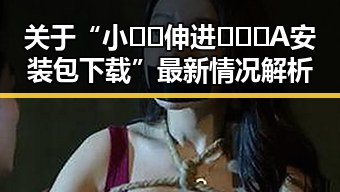关于“小🐔🐔伸进🈲🔞🔞A安装包下载”最新情况解析
