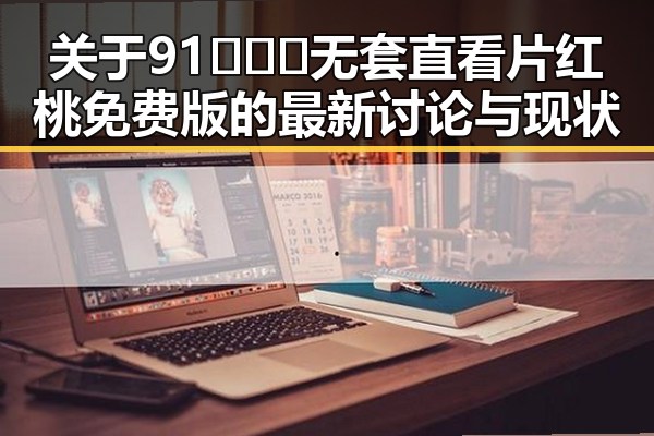 关于91❌❌❌无套直看片红桃免费版的最新讨论与现状
