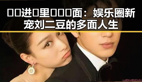🔞🍌进🍑里❌❌❌面：娱乐圈新宠刘二豆的多面人生