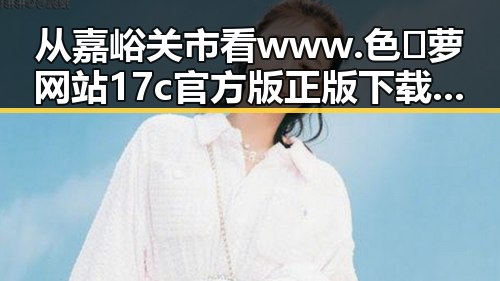 从嘉峪关市看www.色😍萝网站17c官方版正版下载的反差与趋势