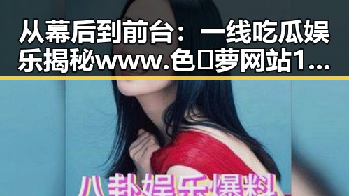 从幕后到前台：一线吃瓜娱乐揭秘www.色😍萝网站17c的变化与现状