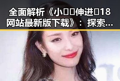 全面解析《小🐔🐔伸进🈲18网站最新版下载》:探索最新版本的安全与资源