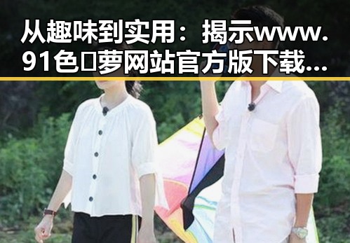 从趣味到实用:揭示www.91色😍萝网站官方版下载的多重魅力