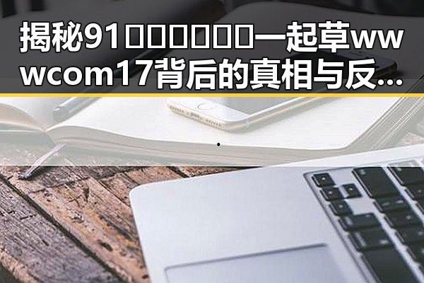 揭秘91🍆🍑🔞❌❌❌一起草wwwcom17背后的真相与反差