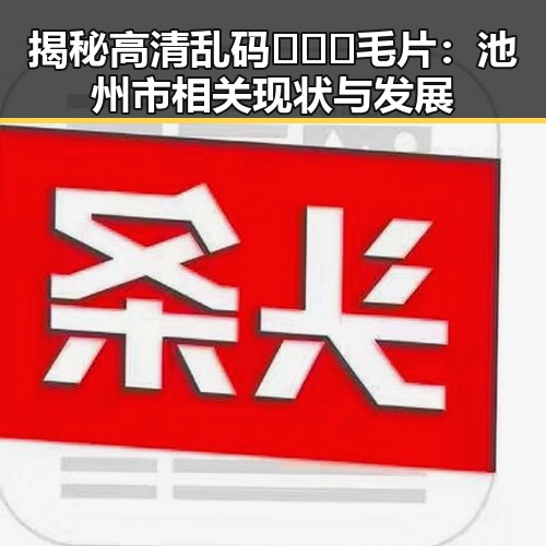 揭秘高清乱码🔞❌♋毛片：池州市相关现状与发展