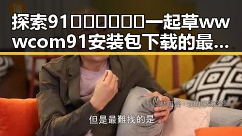 探索91🍆🍑🔞❌❌❌一起草wwwcom91安装包下载的最新动态