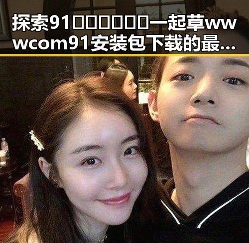 探索91🍆🍑🔞❌❌❌一起草wwwcom91安装包下载的最新动态