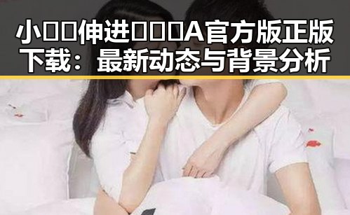 小🐔🐔伸进🈲🔞🔞A官方版正版下载：最新动态与背景分析