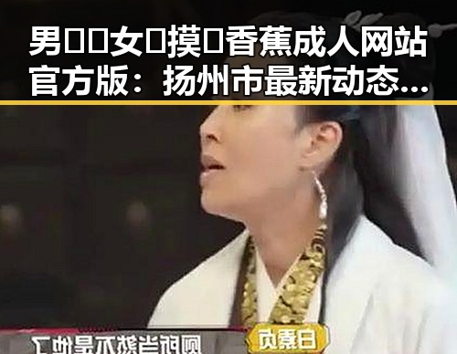 男🍌❌女🍑摸🐻香蕉成人网站官方版:扬州市最新动态与行业分析