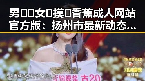 男🍌❌女🍑摸🐻香蕉成人网站官方版:扬州市最新动态与行业分析