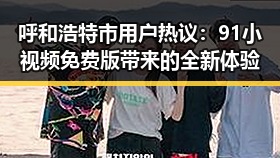 呼和浩特市用户热议：91小视频免费版带来的全新体验
