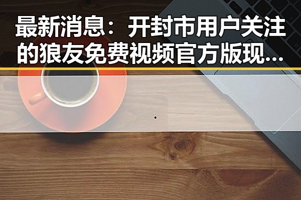 最新消息：开封市用户关注的狼友免费视频官方版现已上线