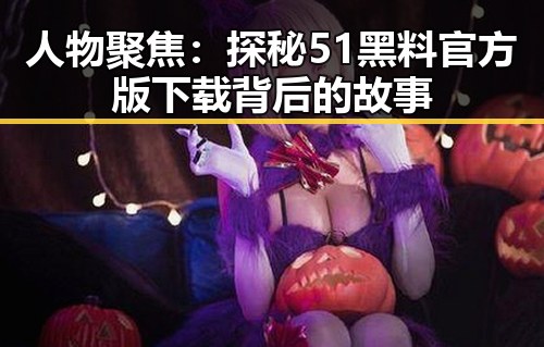 人物聚焦：探秘51黑料官方版下载背后的故事
