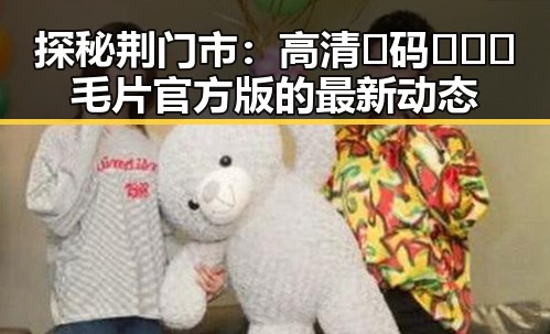 探秘荆门市:高清🈚码🔞❌♋毛片官方版的最新动态