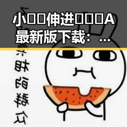 小🐔🐔伸进🈲🔞🔞A最新版下载：最新版本介绍与下载指南
