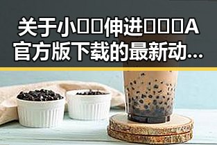 关于小🐔🐔伸进🈲🔞🔞A官方版下载的最新动态分析