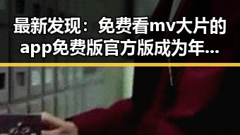 最新发现:免费看mv大片的app免费版官方版成为年轻人热议焦点