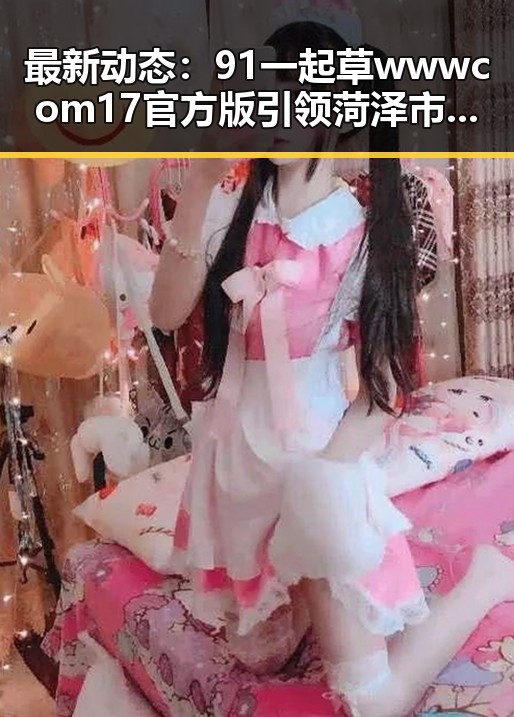 最新动态:91 一起草wwwcom17官方版引领菏泽市娱乐资讯新潮流