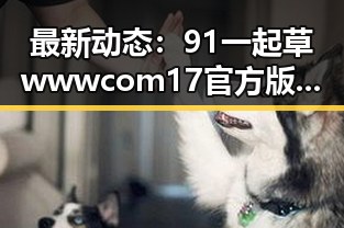 最新动态:91 一起草wwwcom17官方版引领菏泽市娱乐资讯新潮流