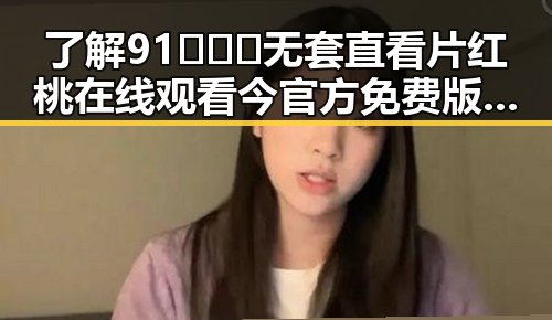 了解91❌❌❌无套直看片红桃在线观看今官方免费版的最新动态