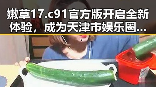 嫩草17.c 91官方版开启全新体验,成为天津市娱乐圈焦点