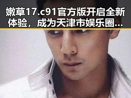 嫩草17.c 91官方版开启全新体验,成为天津市娱乐圈焦点