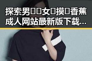 探索男🍌❌女🍑摸🐻香蕉成人网站最新版下载的最新动态