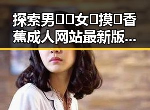 探索男🍌❌女🍑摸🐻香蕉成人网站最新版下载的最新动态
