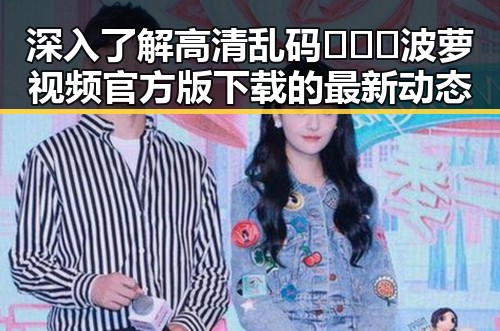 深入了解高清乱码🔞❌♋波萝视频官方版下载的最新动态