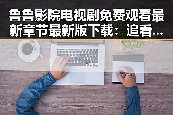 鲁鲁影院电视剧免费观看最新章节最新版下载：追看娱乐圈背后的故事