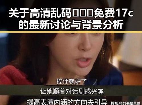 关于高清乱码🔞❌♋免费17c的最新讨论与背景分析