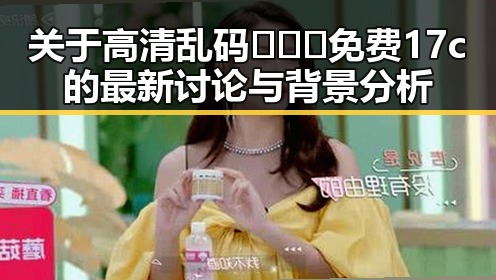 关于高清乱码🔞❌♋免费17c的最新讨论与背景分析