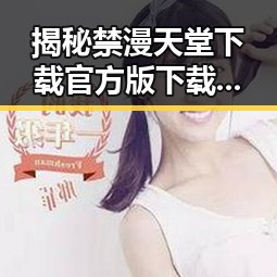 揭秘禁漫天堂下载官方版下载：渭南市用户的最佳选择
