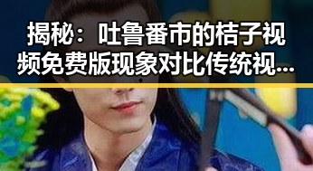 揭秘:吐鲁番市的桔子视频免费版现象对比传统视频平台