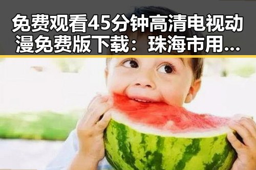 免费观看45分钟高清电视动漫免费版下载:珠海市用户指南