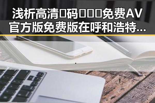浅析高清🈚码🔞❌♋免费AV官方版免费版在呼和浩特市的现状与发展