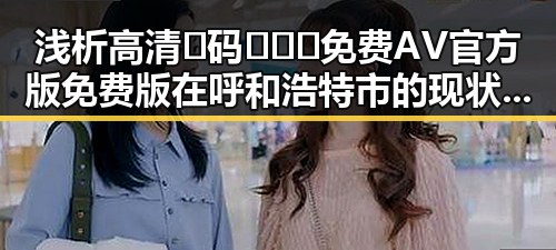 浅析高清🈚码🔞❌♋免费AV官方版免费版在呼和浩特市的现状与发展
