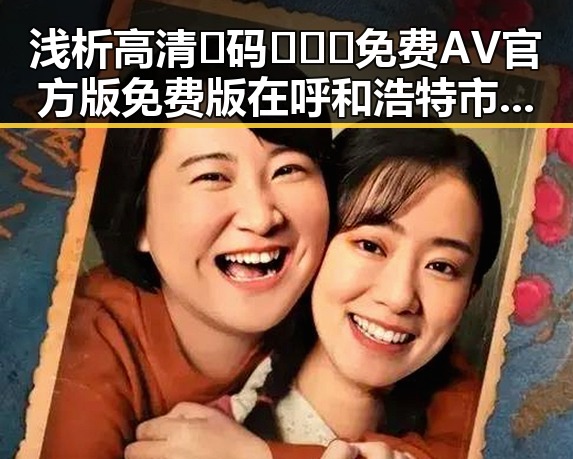 浅析高清🈚码🔞❌♋免费AV官方版免费版在呼和浩特市的现状与发展