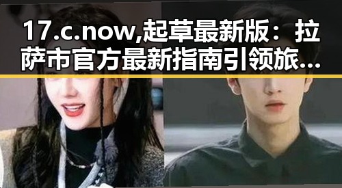 17.c.now,起草最新版:拉萨市官方最新指南引领旅游新风尚