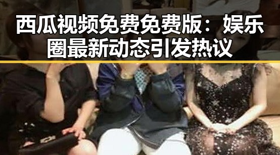 西瓜视频免费免费版：娱乐圈最新动态引发热议