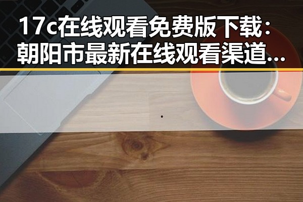 17c在线观看免费版下载:朝阳市最新在线观看渠道解析