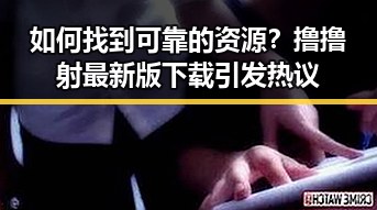 如何找到可靠的资源?撸撸射最新版下载引发热议