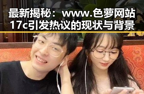 最新揭秘:www.色 萝网站17c引发热议的现状与背景