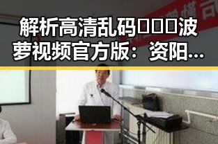 解析高清乱码🔞❌♋波萝视频官方版:资阳市民的新宠
