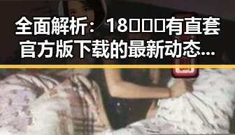 全面解析：18❌❌❌有直套官方版下载的最新动态与实用指南